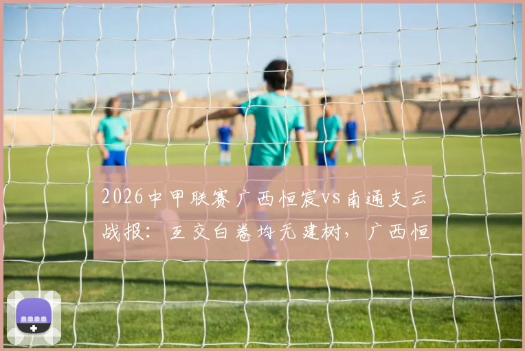 2026中甲联赛广西恒宸vs南通支云战报：互交白卷均无建树，广西恒宸0-0闷平南通支云比赛分析