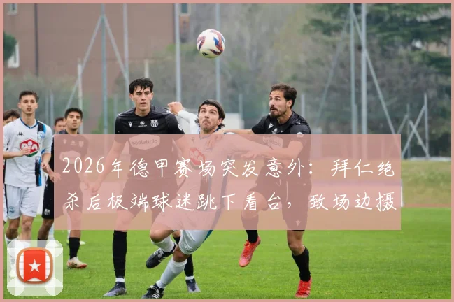 2026年德甲赛场突发意外：拜仁绝杀后极端球迷跳下看台，致场边摄影师受伤昏迷事件全记录与球场安全反思