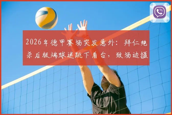 2026年德甲赛场突发意外:拜仁绝杀后极端球迷跳下看台,致场边摄影师受伤昏迷事件全记录与球场安全反思