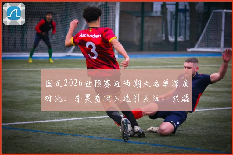 国足2026世预赛近两期大名单深度对比：李昊首次入选引关注，武磊戴伟浚回归分析及战术影响解读