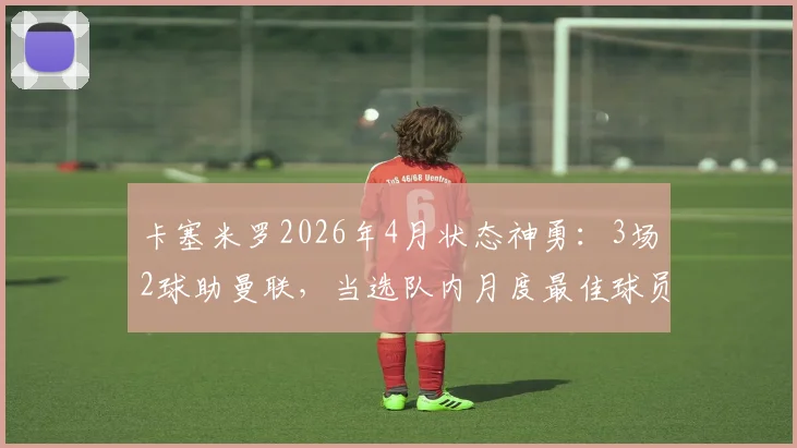 卡塞米罗2026年4月状态神勇:3场2球助曼联,当选队内月度最佳球员,他如何做到的?