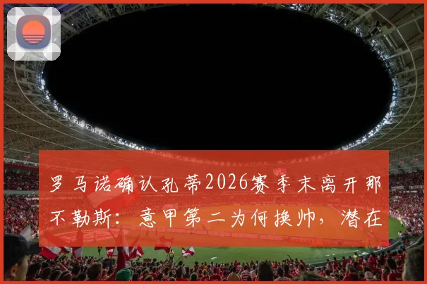 罗马诺确认孔蒂2026赛季末离开那不勒斯:意甲第二为何换帅,潜在继任者与球队未来分析