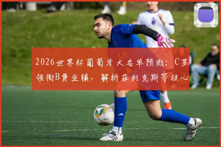 2026世界杯葡萄牙大名单预测:C罗领衔B费坐镇,解析菲利克斯等核心入选前景与阵容分析