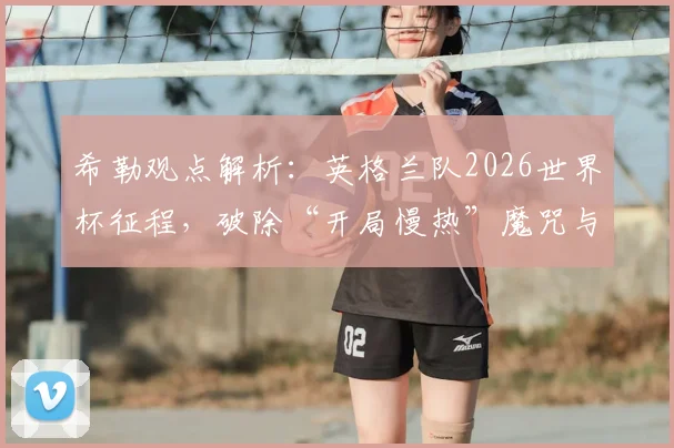 希勒观点解析：英格兰队2026世界杯征程，破除“开局慢热”魔咒与首球制胜的关键