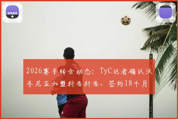 2026赛季转会动态：TyC记者确认沃齐尼亚加盟科洛科洛，签约18个月，年薪与技术特点解析