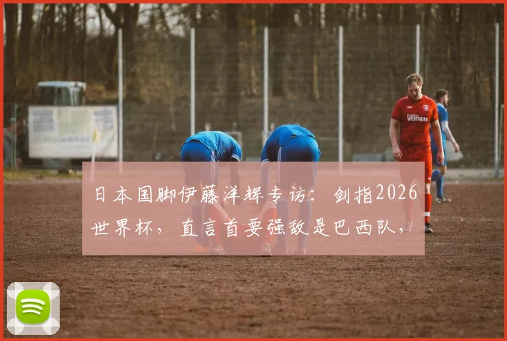 日本国脚伊藤洋辉专访：剑指2026世界杯，直言首要强敌是巴西队，分享德甲成长之路