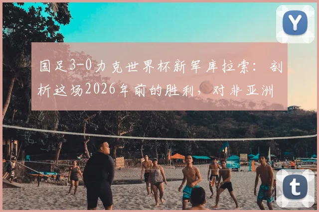 国足3-0力克世界杯新军库拉索:剖析这场2026年前的胜利,对非亚洲球队胜率有何启示