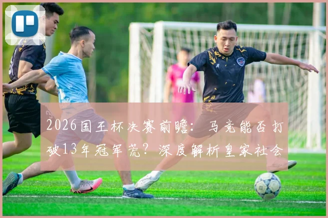 2026国王杯决赛前瞻：马竞能否打破13年冠军荒？深度解析皇家社会夺冠阻碍
