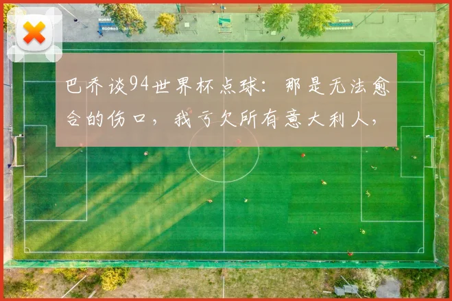 巴乔谈94世界杯点球:那是无法愈合的伤口,我亏欠所有意大利人,背后故事与心境解读