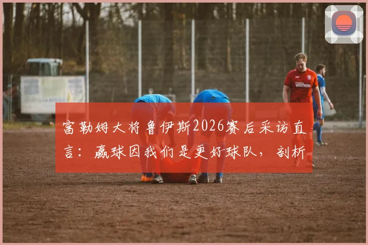 富勒姆大将鲁伊斯2026赛后采访直言：赢球因我们是更好球队，剖析阿森纳全场防守战术困境