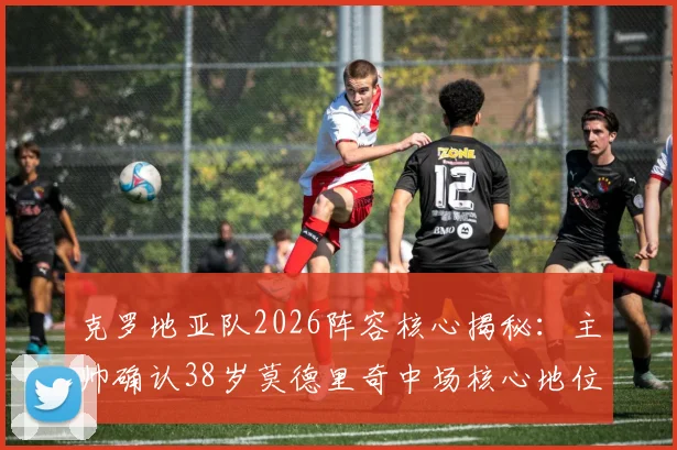 克罗地亚队2026阵容核心揭秘：主帅确认38岁莫德里奇中场核心地位不可动摇，年轻球员如何围绕传奇构建战术体系