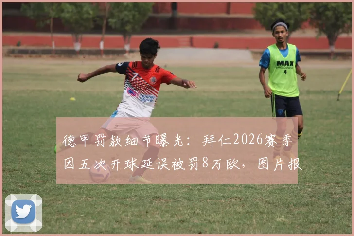 德甲罚款细节曝光:拜仁2026赛季因五次开球延误被罚8万欧,图片报披露具体迟到原因