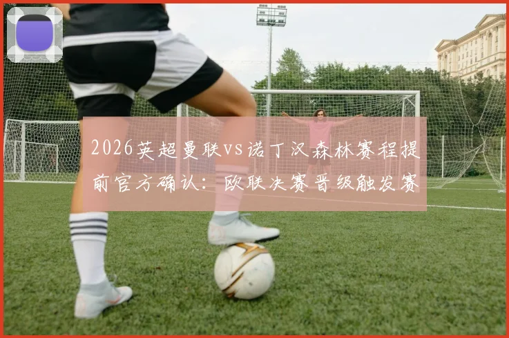 2026英超曼联vs诺丁汉森林赛程提前官方确认:欧联决赛晋级触发赛制详解与球迷观赛指南