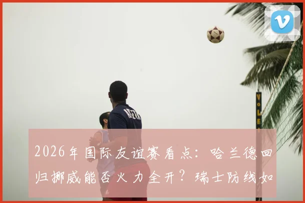 2026年国际友谊赛看点：哈兰德回归挪威能否火力全开？瑞士防线如何应对冲击
