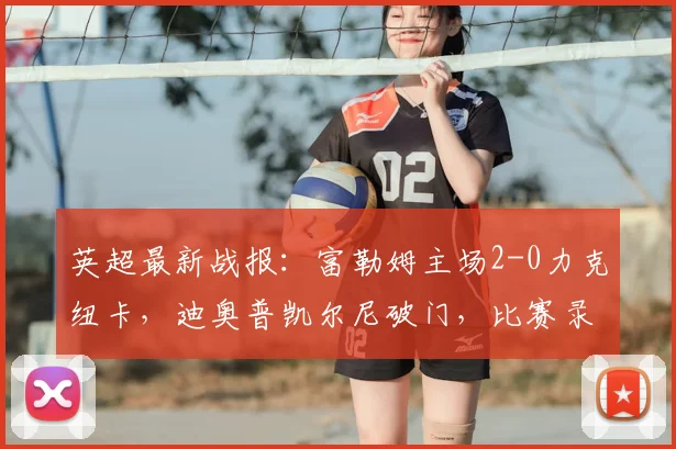 英超最新战报：富勒姆主场2-0力克纽卡，迪奥普凯尔尼破门，比赛录像与技术统计详解