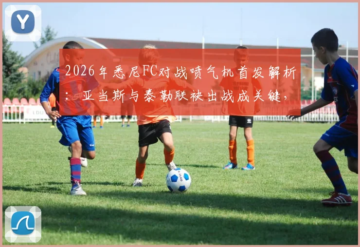 2026年悉尼FC对战喷气机首发解析:亚当斯与泰勒联袂出战成关键,罗里替补待命影响几何