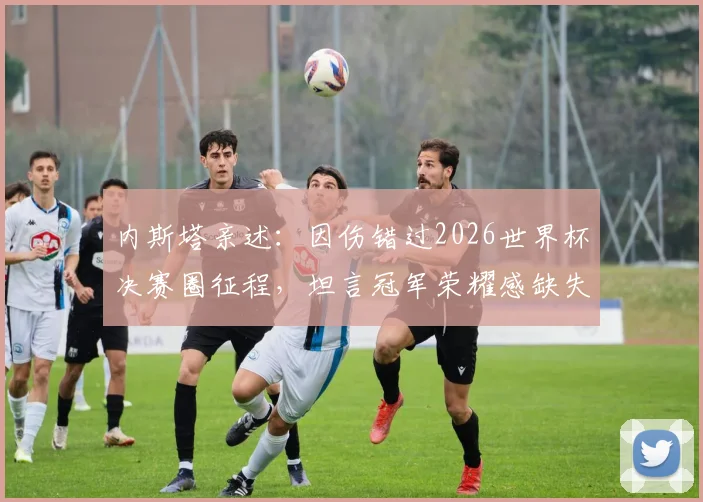 内斯塔亲述:因伤错过2026世界杯决赛圈征程,坦言冠军荣耀感缺失,复盘顶级中卫的生涯遗憾与坚持