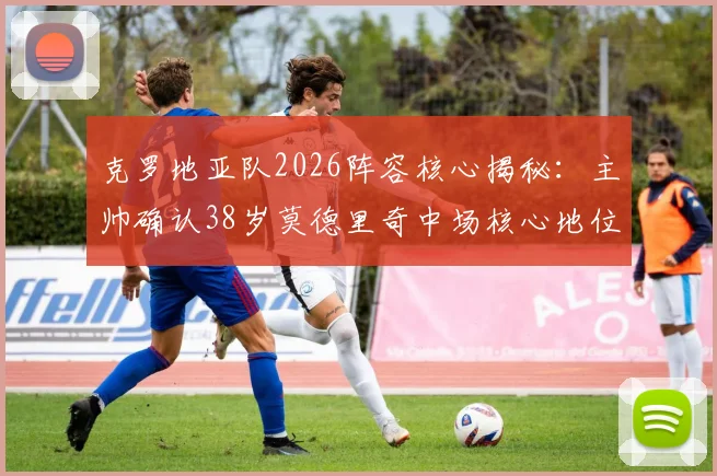 克罗地亚队2026阵容核心揭秘:主帅确认38岁莫德里奇中场核心地位不可动摇,年轻球员如何围绕传奇构建战术体系