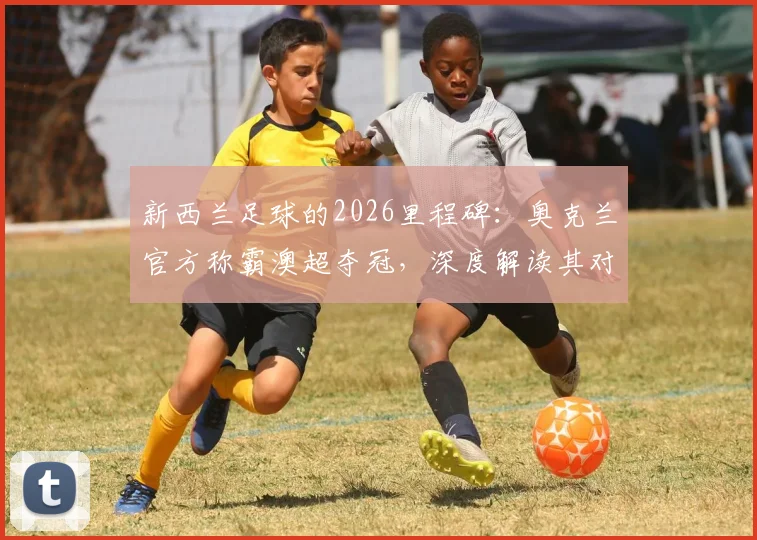 新西兰足球的2026里程碑:奥克兰官方称霸澳超夺冠,深度解读其对青训与联赛发展的影响