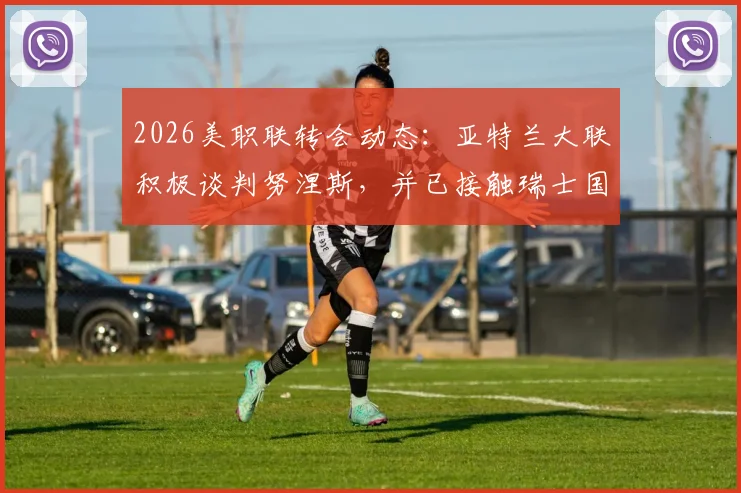 2026美职联转会动态：亚特兰大联积极谈判努涅斯，并已接触瑞士国脚恩博洛
