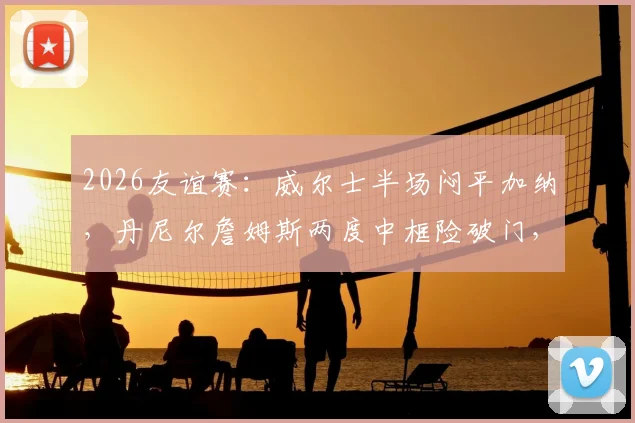 2026友谊赛：威尔士半场闷平加纳，丹尼尔詹姆斯两度中框险破门，赛后集锦与深度分析