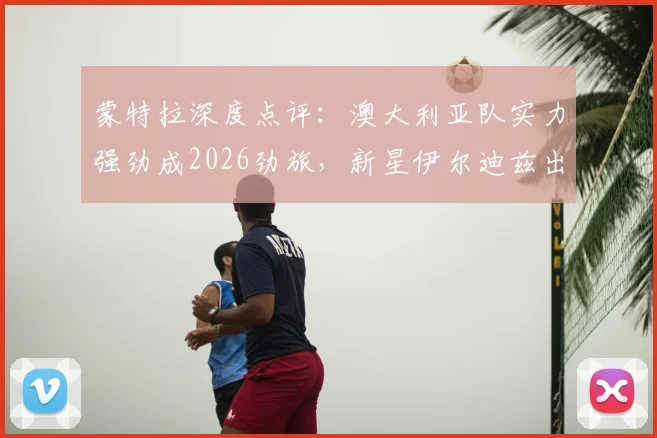 蒙特拉深度点评：澳大利亚队实力强劲成2026劲旅，新星伊尔迪兹出场时间解析
