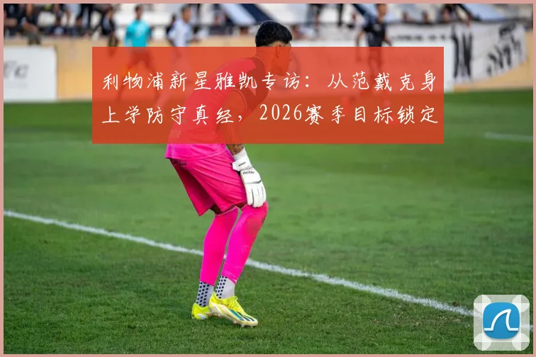 利物浦新星雅凯专访：从范戴克身上学防守真经，2026赛季目标锁定主力位置