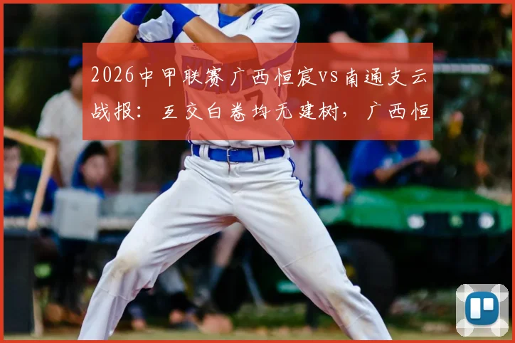 2026中甲联赛广西恒宸vs南通支云战报:互交白卷均无建树,广西恒宸0-0闷平南通支云比赛分析