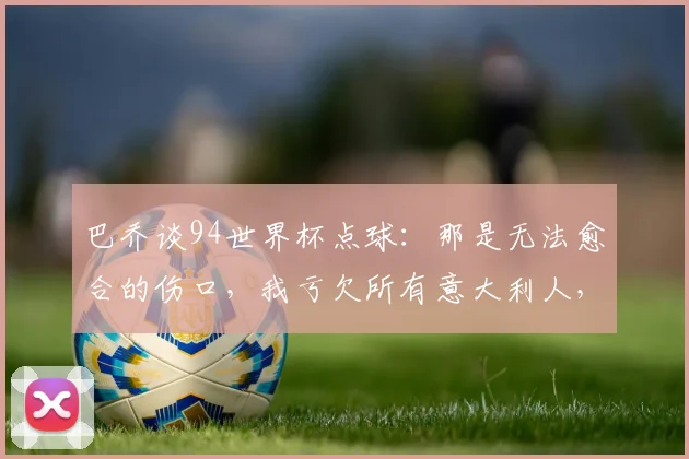 巴乔谈94世界杯点球：那是无法愈合的伤口，我亏欠所有意大利人，背后故事与心境解读