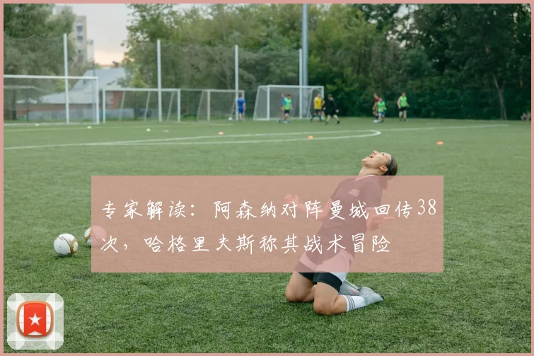 专家解读：阿森纳对阵曼城回传38次，哈格里夫斯称其战术冒险