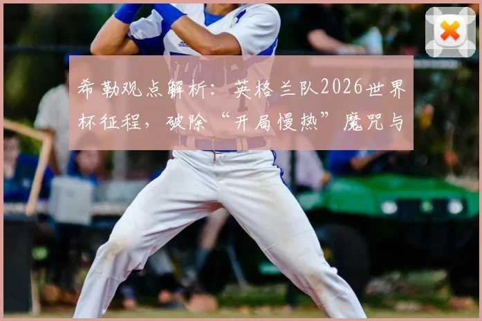 希勒观点解析:英格兰队2026世界杯征程,破除“开局慢热”魔咒与首球制胜的关键